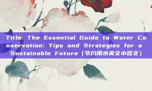 Title: The Essential Guide to Water Conservation: Tips and Strategies for a Sustainable Future（节约用水英文小短文）