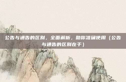 公告与通告的区别，全面解析，助你准确使用（公告与通告的区别在于）