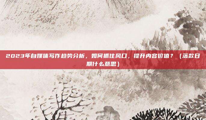2023年自媒体写作趋势分析，如何抓住风口，提升内容价值？（落款日期什么意思）