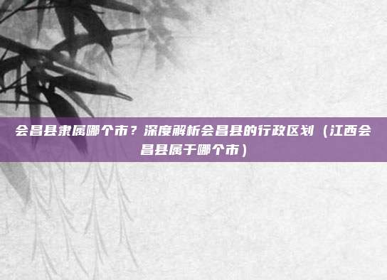 会昌县隶属哪个市？深度解析会昌县的行政区划（江西会昌县属于哪个市）