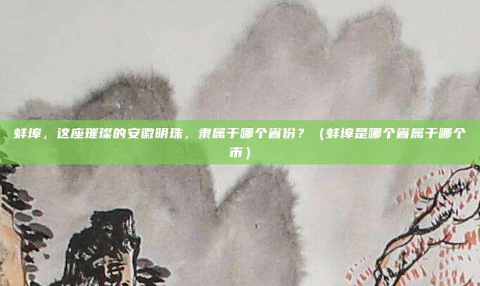 蚌埠，这座璀璨的安徽明珠，隶属于哪个省份？（蚌埠是哪个省属于哪个市）
