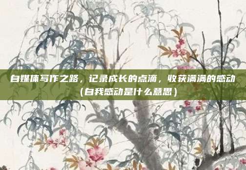 自媒体写作之路，记录成长的点滴，收获满满的感动（自我感动是什么意思）