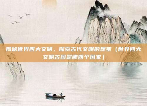 揭秘世界四大文明，探索古代文明的瑰宝（世界四大文明古国是哪四个国家）