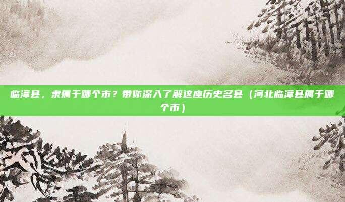 临漳县，隶属于哪个市？带你深入了解这座历史名县（河北临漳县属于哪个市）