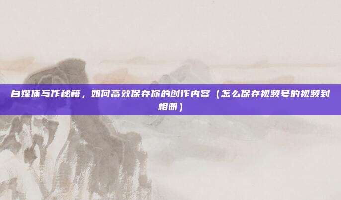 自媒体写作秘籍，如何高效保存你的创作内容（怎么保存视频号的视频到相册）