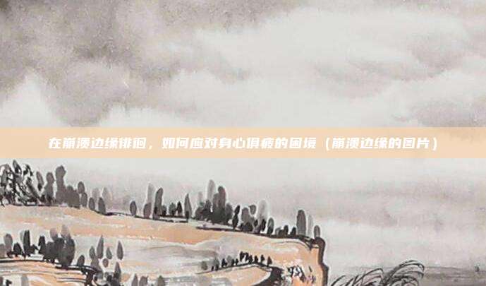 在崩溃边缘徘徊，如何应对身心俱疲的困境（崩溃边缘的图片）