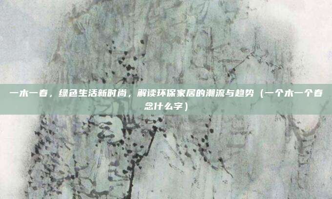 一木一春，绿色生活新时尚，解读环保家居的潮流与趋势（一个木一个春念什么字）
