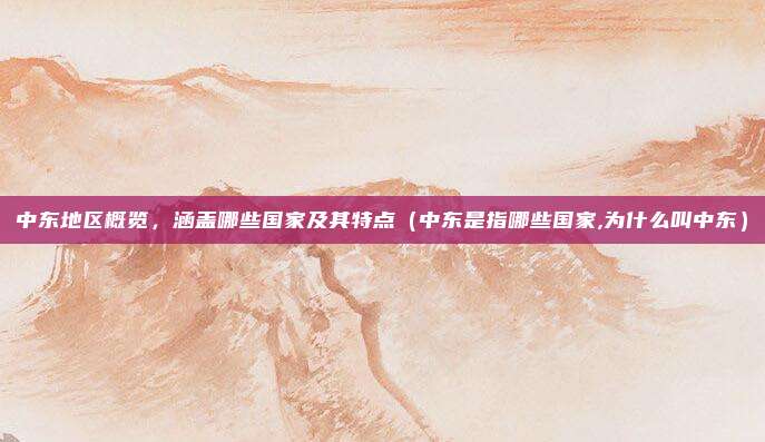 中东地区概览，涵盖哪些国家及其特点（中东是指哪些国家,为什么叫中东）