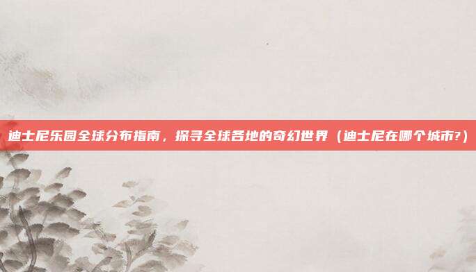 迪士尼乐园全球分布指南，探寻全球各地的奇幻世界（迪士尼在哪个城市?）