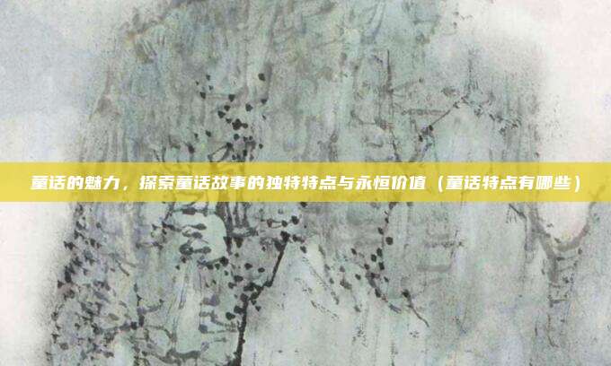 童话的魅力，探索童话故事的独特特点与永恒价值（童话特点有哪些）
