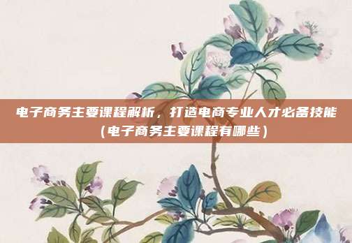 电子商务主要课程解析，打造电商专业人才必备技能（电子商务主要课程有哪些）