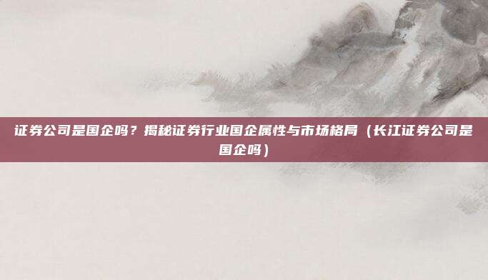 证券公司是国企吗？揭秘证券行业国企属性与市场格局（长江证券公司是国企吗）