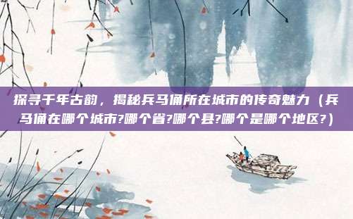 探寻千年古韵，揭秘兵马俑所在城市的传奇魅力（兵马俑在哪个城市?哪个省?哪个县?哪个是哪个地区?）