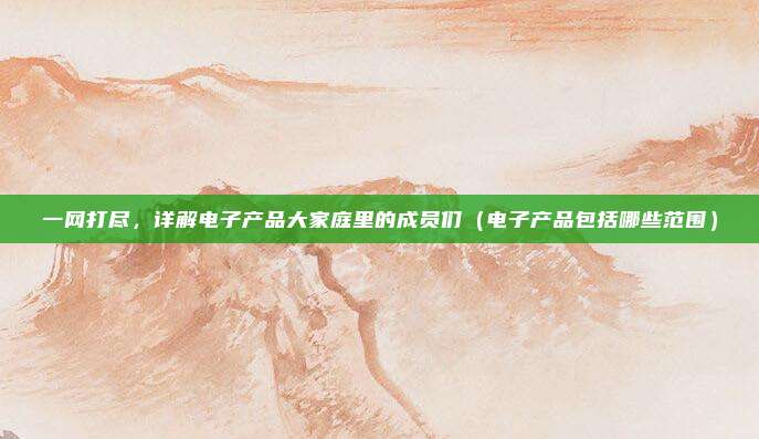 一网打尽，详解电子产品大家庭里的成员们（电子产品包括哪些范围）