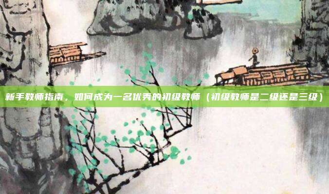 新手教师指南，如何成为一名优秀的初级教师（初级教师是二级还是三级）