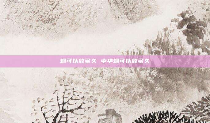 烟可以放多久 中华烟可以放多久