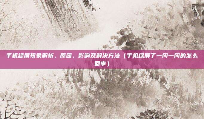 手机绿屏现象解析，原因、影响及解决方法（手机绿屏了一闪一闪的怎么回事）