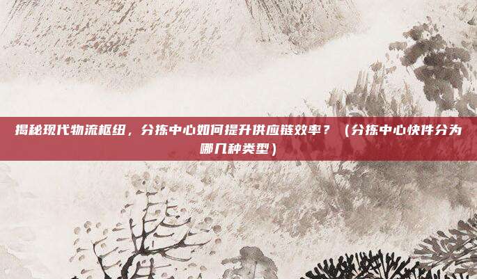 揭秘现代物流枢纽，分拣中心如何提升供应链效率？（分拣中心快件分为哪几种类型）