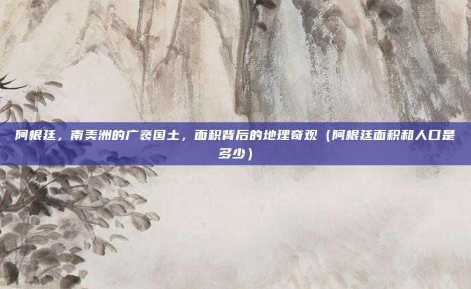 阿根廷，南美洲的广袤国土，面积背后的地理奇观（阿根廷面积和人口是多少）