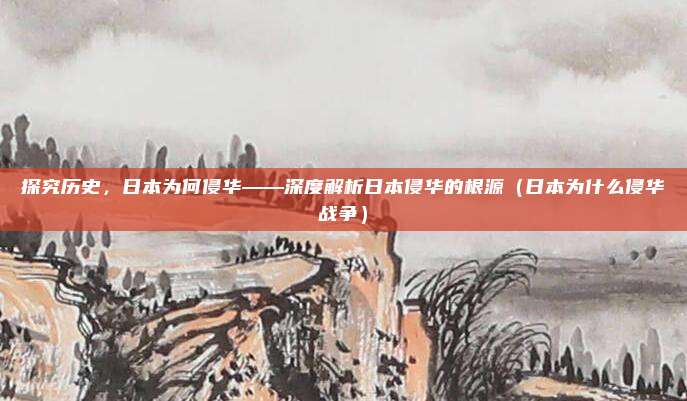 探究历史，日本为何侵华——深度解析日本侵华的根源（日本为什么侵华战争）