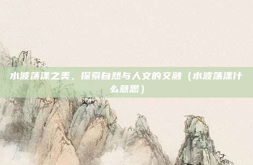 水波荡漾之美，探索自然与人文的交融（水波荡漾什么意思）