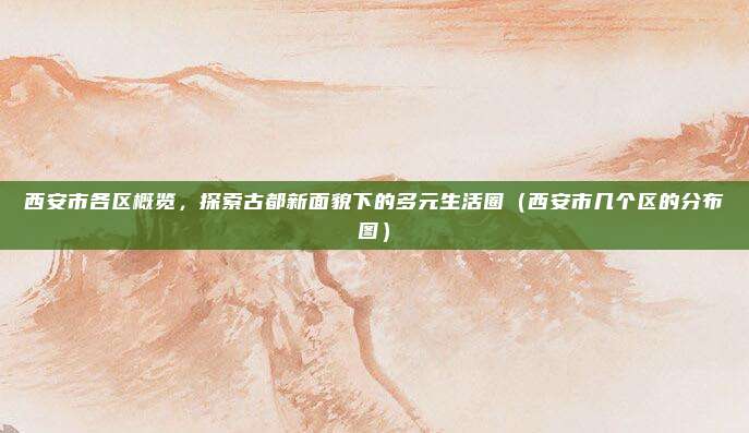 西安市各区概览，探索古都新面貌下的多元生活圈（西安市几个区的分布图）