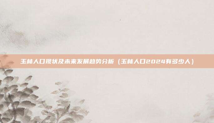 玉林人口现状及未来发展趋势分析（玉林人口2024有多少人）