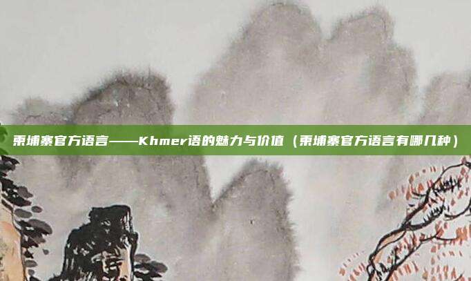 柬埔寨官方语言——Khmer语的魅力与价值（柬埔寨官方语言有哪几种）