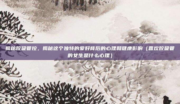 揭秘咬吸管控,揭秘这个独特的爱好背后的心理和健康影响(喜欢咬吸管的女生是什么心理)