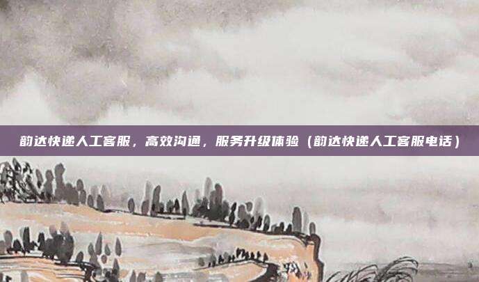 韵达快递人工客服，高效沟通，服务升级体验（韵达快递人工客服电话）