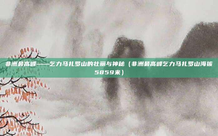 非洲最高峰——乞力马扎罗山的壮丽与神秘（非洲最高峰乞力马扎罗山海拔5859米）
