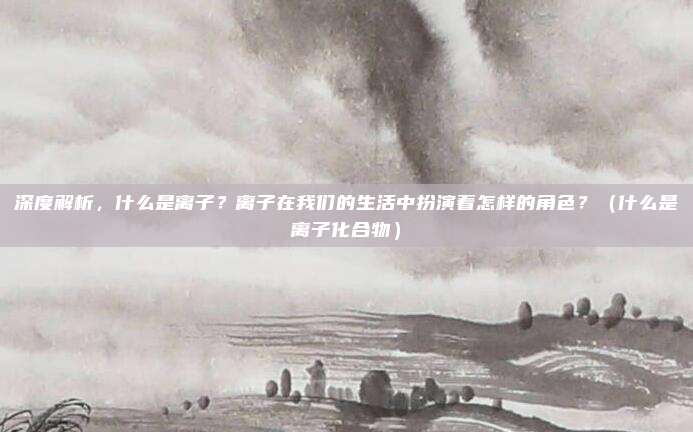 深度解析，什么是离子？离子在我们的生活中扮演着怎样的角色？（什么是离子化合物）