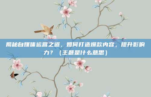 揭秘自媒体运营之道，如何打造爆款内容，提升影响力？（主题是什么意思）