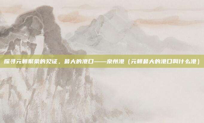 探寻元朝繁荣的见证,最大的港口——泉州港(元朝最大的港口叫什么港)