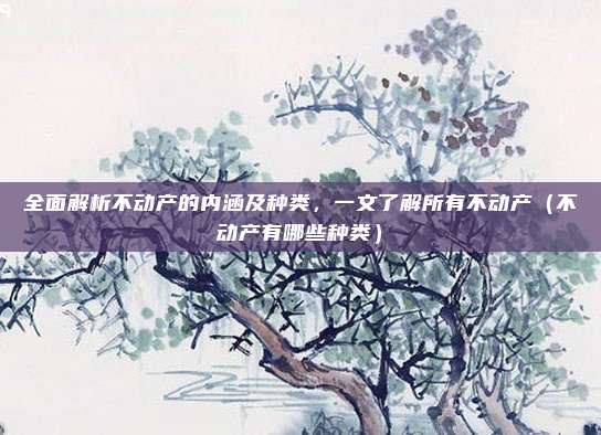 全面解析不动产的内涵及种类,一文了解所有不动产(不动产有哪些种类)