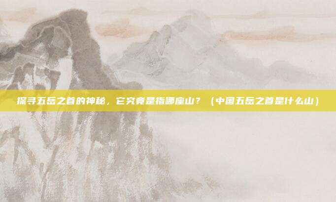 探寻五岳之首的神秘，它究竟是指哪座山？（中国五岳之首是什么山）