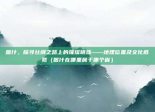 喀什，探寻丝绸之路上的璀璨明珠——地理位置及文化概览（喀什在哪里属于哪个省）