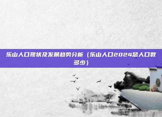乐山人口现状及发展趋势分析（乐山人口2024总人口数多少）