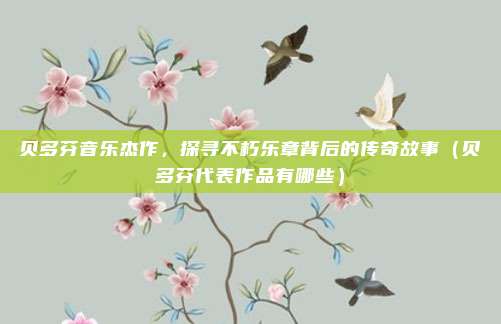 贝多芬音乐杰作，探寻不朽乐章背后的传奇故事（贝多芬代表作品有哪些）