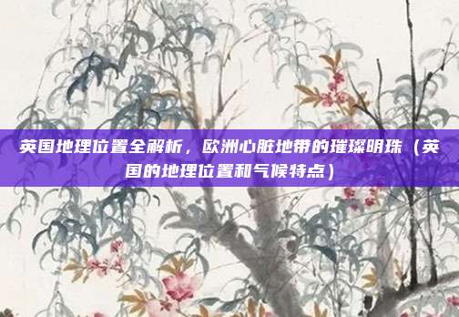 英国地理位置全解析，欧洲心脏地带的璀璨明珠（英国的地理位置和气候特点）