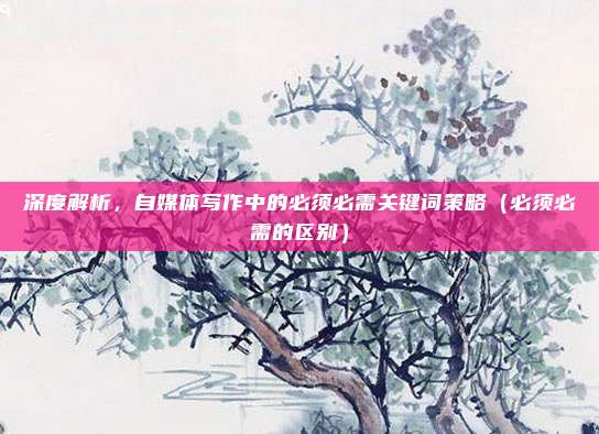 深度解析，自媒体写作中的必须必需关键词策略（必须必需的区别）