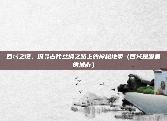 西域之谜，探寻古代丝绸之路上的神秘地带（西域是哪里的城市）
