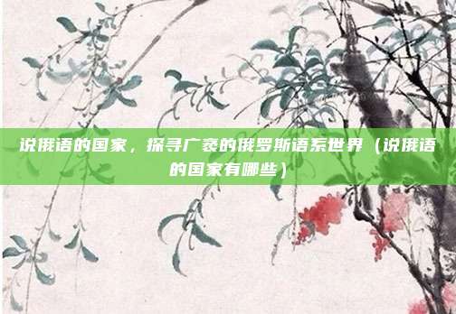 说俄语的国家，探寻广袤的俄罗斯语系世界（说俄语的国家有哪些）