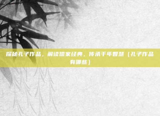 探秘孔子作品，解读儒家经典，传承千年智慧（孔子作品有哪些）