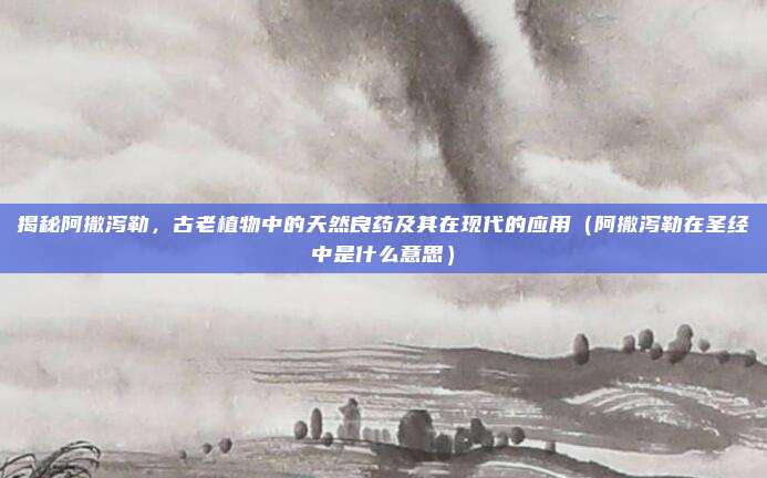 揭秘阿撒泻勒，古老植物中的天然良药及其在现代的应用（阿撒泻勒在圣经中是什么意思）