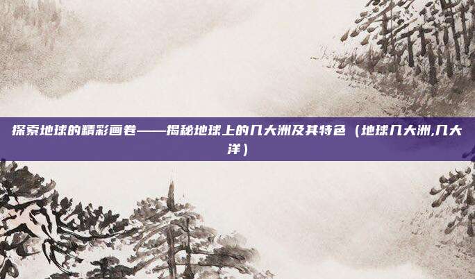 探索地球的精彩画卷——揭秘地球上的几大洲及其特色（地球几大洲,几大洋）