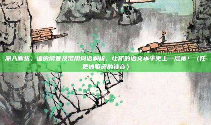 深入解析，遣的读音及常用词语解析，让你的语文水平更上一层楼！（任更被驱遣的读音）