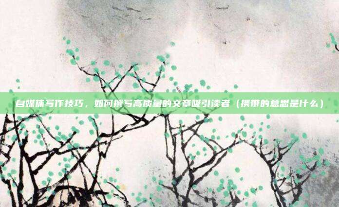 自媒体写作技巧，如何撰写高质量的文章吸引读者（携带的意思是什么）