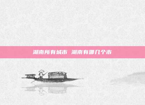 湖南所有城市 湖南有哪几个市