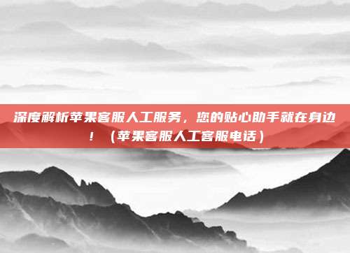 深度解析苹果客服人工服务，您的贴心助手就在身边！（苹果客服人工客服电话）